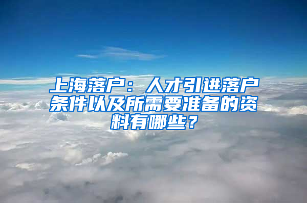 上海落戶：人才引進(jìn)落戶條件以及所需要準(zhǔn)備的資料有哪些？