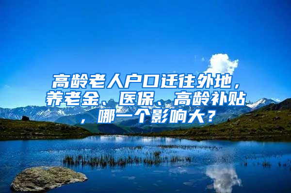 高齡老人戶口遷往外地，養(yǎng)老金、醫(yī)保、高齡補(bǔ)貼，哪一個(gè)影響大？