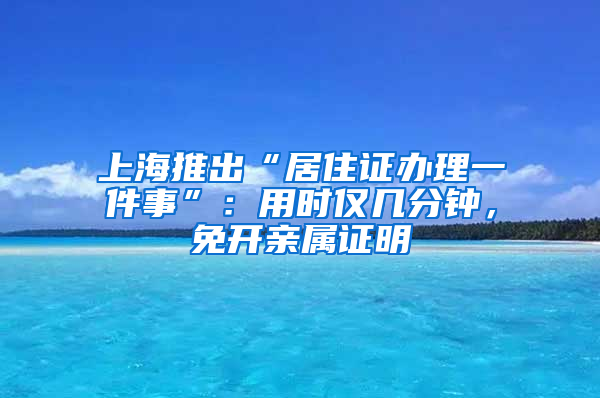 上海推出“居住證辦理一件事”：用時僅幾分鐘，免開親屬證明