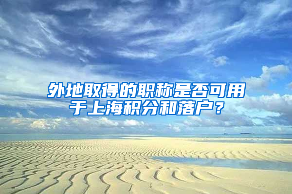 外地取得的職稱是否可用于上海積分和落戶？