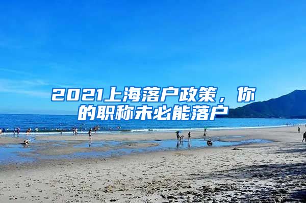 2021上海落戶政策，你的職稱未必能落戶