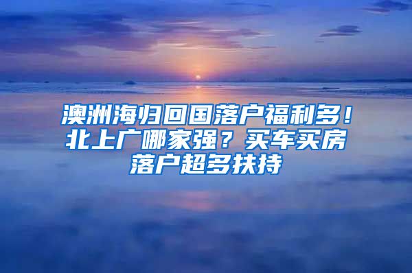 澳洲海歸回國落戶福利多！北上廣哪家強？買車買房落戶超多扶持