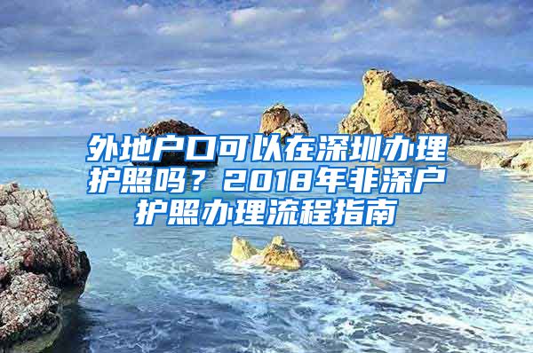 外地戶口可以在深圳辦理護(hù)照嗎？2018年非深戶護(hù)照辦理流程指南