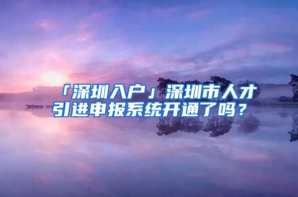 「深圳入戶」深圳市人才引進(jìn)申報(bào)系統(tǒng)開(kāi)通了嗎？