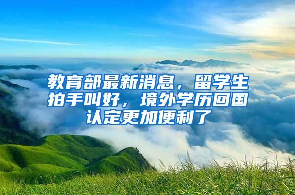 教育部最新消息，留學(xué)生拍手叫好，境外學(xué)歷回國認定更加便利了