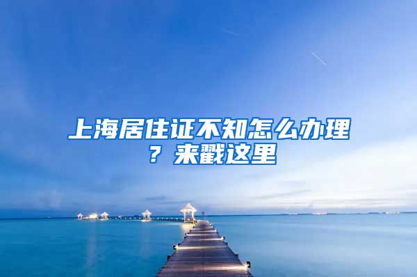 上海居住證不知怎么辦理？來戳這里