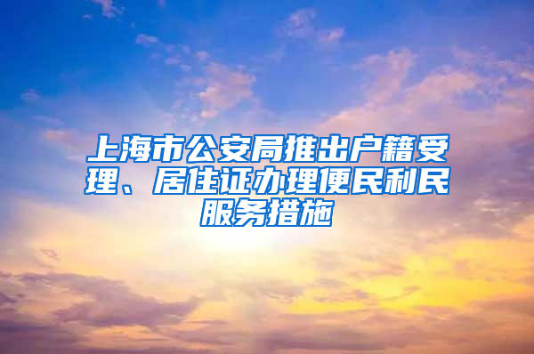 上海市公安局推出戶籍受理、居住證辦理便民利民服務(wù)措施