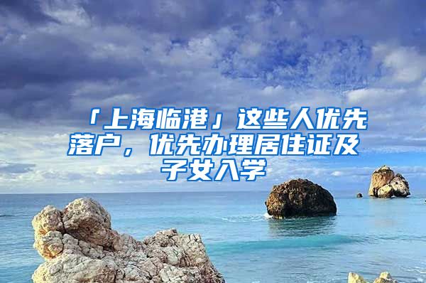 「上海臨港」這些人優(yōu)先落戶，優(yōu)先辦理居住證及子女入學(xué)