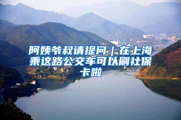 阿姨爺叔請(qǐng)?zhí)釂?wèn)｜在上海乘這路公交車(chē)可以刷社保卡啦