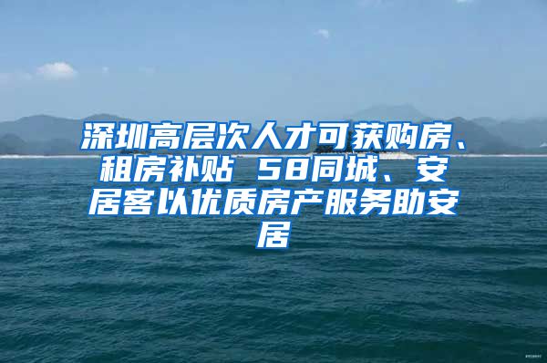 深圳高層次人才可獲購房、租房補(bǔ)貼 58同城、安居客以優(yōu)質(zhì)房產(chǎn)服務(wù)助安居