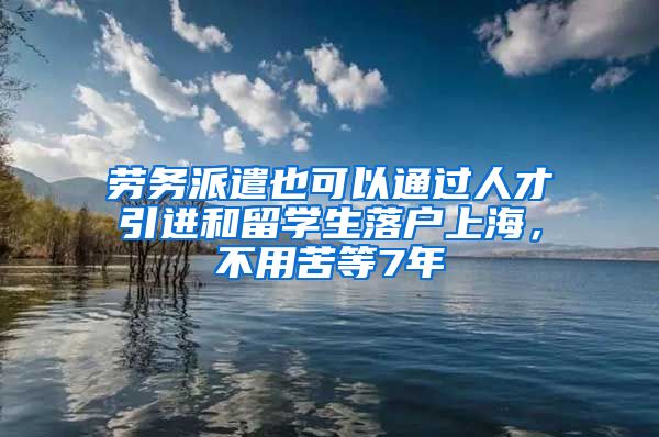 勞務派遣也可以通過人才引進和留學生落戶上海，不用苦等7年