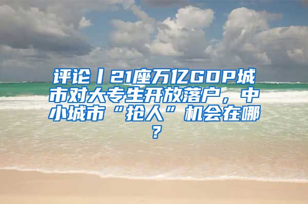 評論丨21座萬億GDP城市對大專生開放落戶，中小城市“搶人”機會在哪？