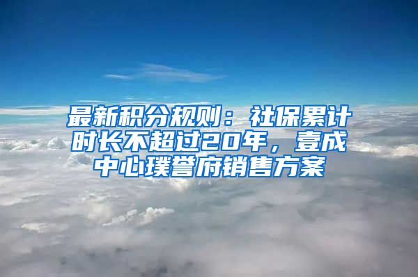 最新積分規(guī)則：社保累計時長不超過20年，壹成中心璞譽府銷售方案