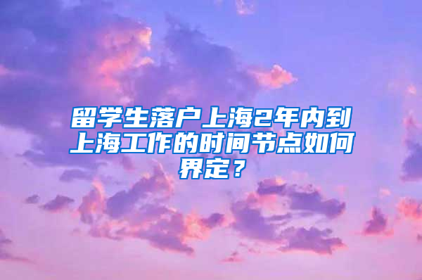 留學(xué)生落戶上海2年內(nèi)到上海工作的時間節(jié)點(diǎn)如何界定？