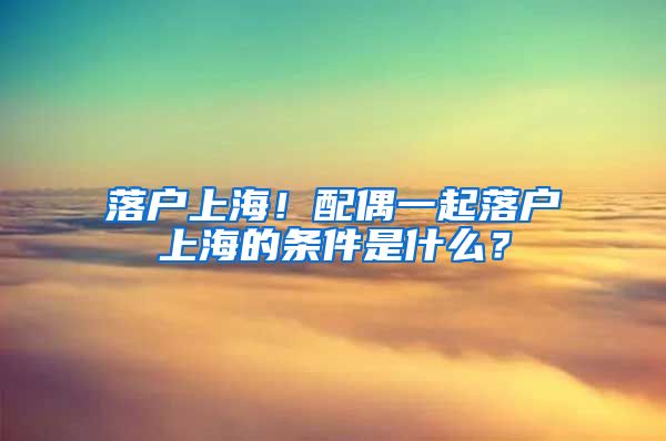 落戶上海！配偶一起落戶上海的條件是什么？