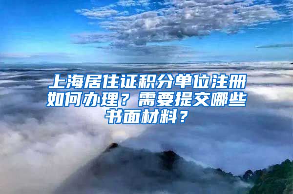 上海居住證積分單位注冊(cè)如何辦理？需要提交哪些書面材料？