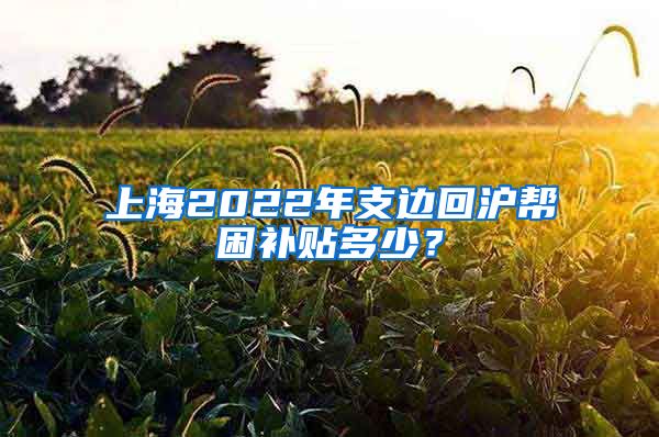 上海2022年支邊回滬幫困補(bǔ)貼多少？