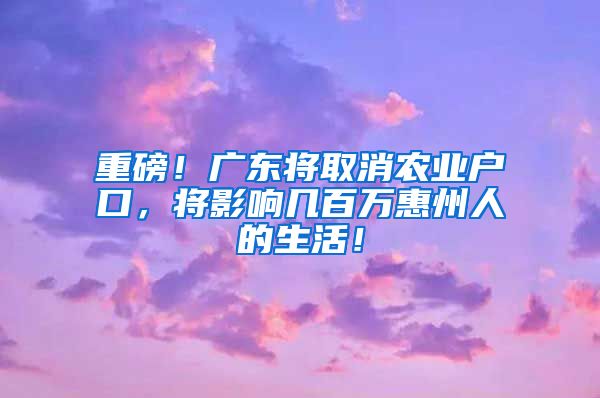 重磅！廣東將取消農(nóng)業(yè)戶(hù)口，將影響幾百萬(wàn)惠州人的生活！