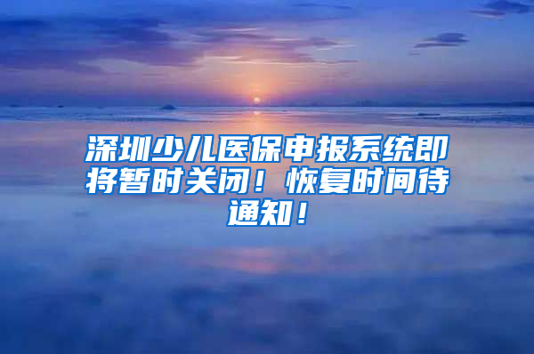 深圳少兒醫(yī)保申報系統(tǒng)即將暫時關(guān)閉！恢復(fù)時間待通知！