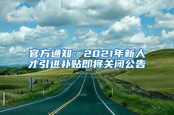 官方通知：2021年新人才引進(jìn)補(bǔ)貼即將關(guān)閉公告