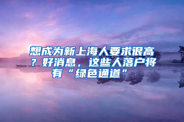 想成為新上海人要求很高？好消息，這些人落戶將有“綠色通道”→