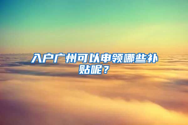 入戶廣州可以申領(lǐng)哪些補貼呢？