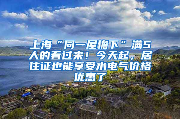 上海“同一屋檐下”滿5人的看過來！今天起，居住證也能享受水電氣價格優(yōu)惠了