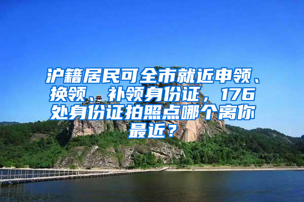 滬籍居民可全市就近申領、換領、補領身份證，176處身份證拍照點哪個離你最近？