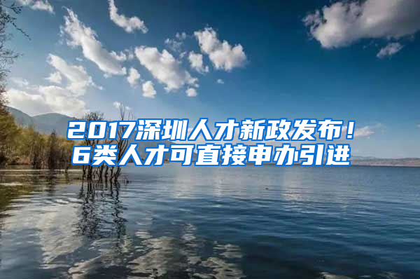 2017深圳人才新政發(fā)布！6類人才可直接申辦引進(jìn)