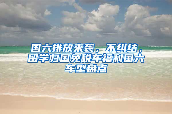 國六排放來襲，不糾結(jié)，留學(xué)歸國免稅車福利國六車型盤點