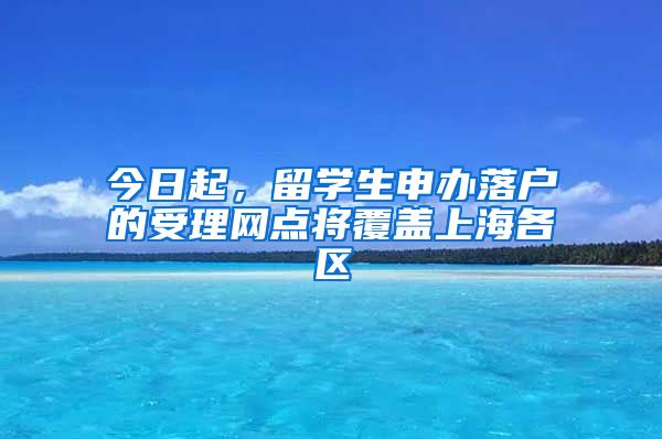 今日起，留學(xué)生申辦落戶的受理網(wǎng)點(diǎn)將覆蓋上海各區(qū)