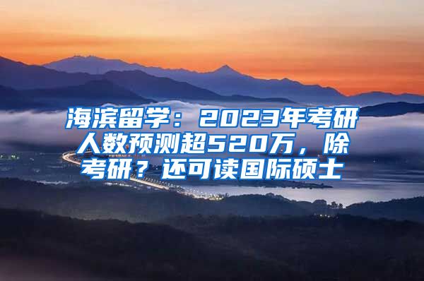 海濱留學(xué)：2023年考研人數(shù)預(yù)測(cè)超520萬，除考研？還可讀國際碩士