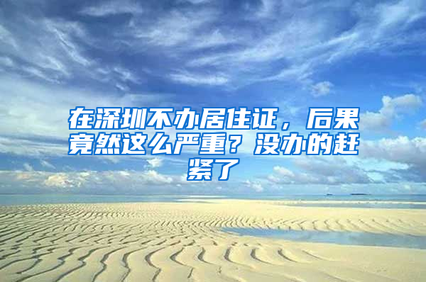 在深圳不辦居住證，后果竟然這么嚴重？沒辦的趕緊了