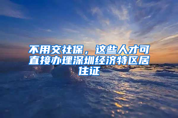 不用交社保，這些人才可直接辦理深圳經(jīng)濟(jì)特區(qū)居住證