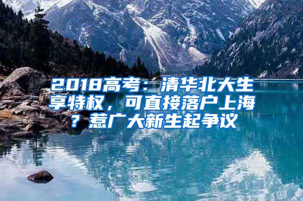 2018高考：清華北大生享特權，可直接落戶上海？惹廣大新生起爭議