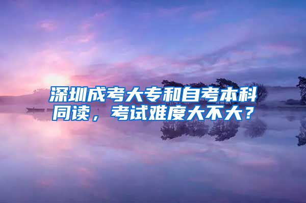 深圳成考大專和自考本科同讀，考試難度大不大？