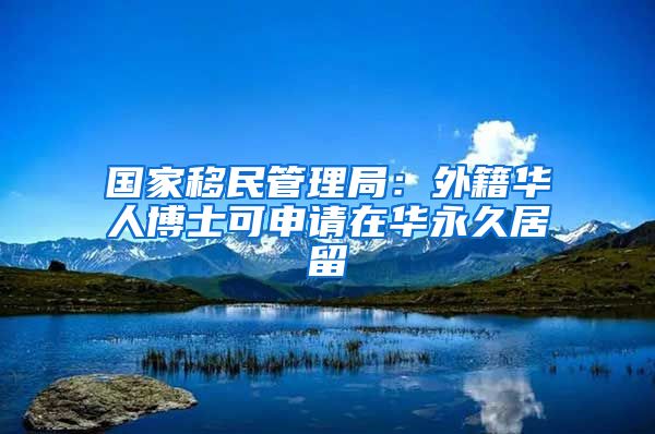 國家移民管理局：外籍華人博士可申請(qǐng)?jiān)谌A永久居留