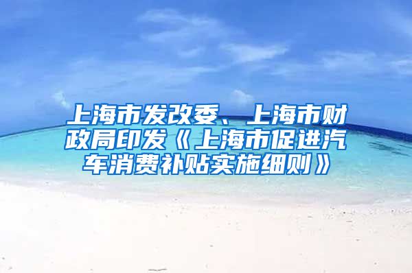 上海市發(fā)改委、上海市財(cái)政局印發(fā)《上海市促進(jìn)汽車消費(fèi)補(bǔ)貼實(shí)施細(xì)則》