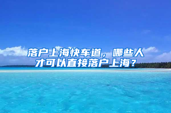 落戶上?？燔嚨?，哪些人才可以直接落戶上海？