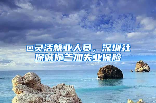 @靈活就業(yè)人員，深圳社保喊你參加失業(yè)保險(xiǎn)