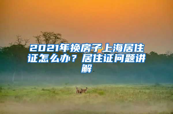 2021年換房子上海居住證怎么辦？居住證問題講解