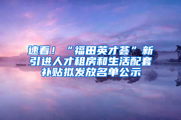 速看！“福田英才薈”新引進(jìn)人才租房和生活配套補(bǔ)貼擬發(fā)放名單公示