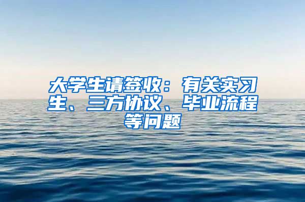 大學(xué)生請簽收：有關(guān)實習(xí)生、三方協(xié)議、畢業(yè)流程等問題