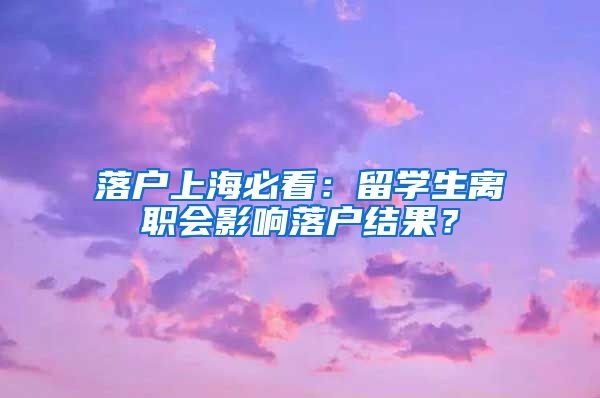 落戶上海必看：留學(xué)生離職會影響落戶結(jié)果？