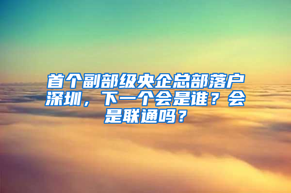 首個(gè)副部級央企總部落戶深圳，下一個(gè)會是誰？會是聯(lián)通嗎？