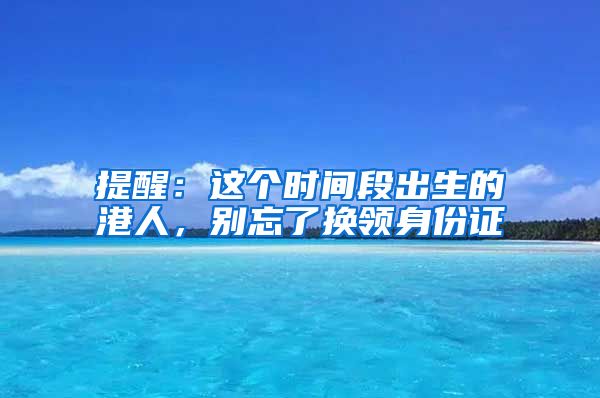 提醒：這個(gè)時(shí)間段出生的港人，別忘了換領(lǐng)身份證