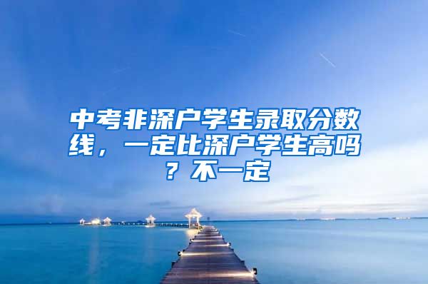 中考非深戶(hù)學(xué)生錄取分?jǐn)?shù)線(xiàn)，一定比深戶(hù)學(xué)生高嗎？不一定