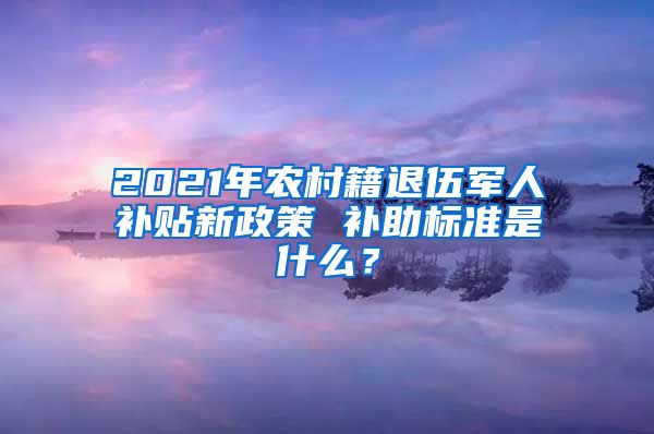 2021年農(nóng)村籍退伍軍人補(bǔ)貼新政策 補(bǔ)助標(biāo)準(zhǔn)是什么？