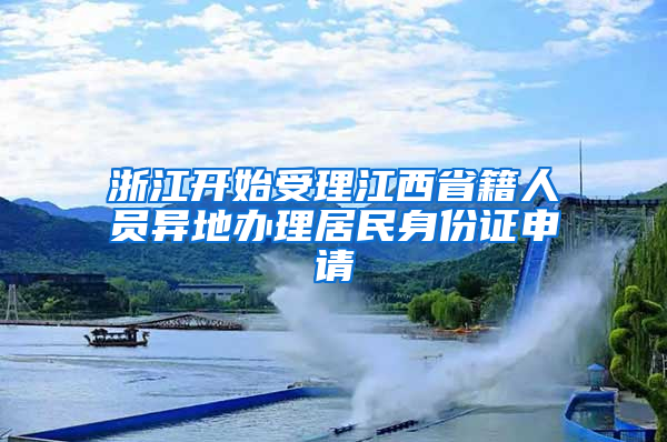 浙江開始受理江西省籍人員異地辦理居民身份證申請