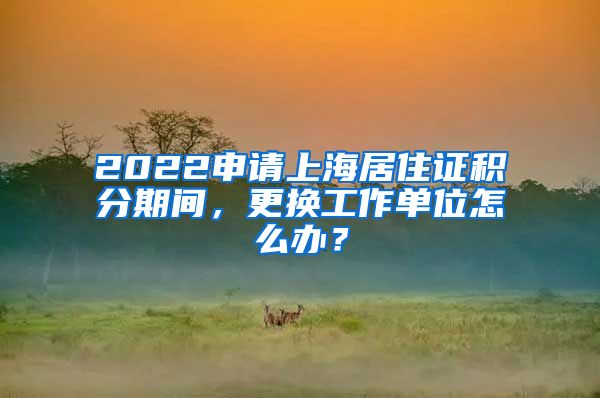 2022申請(qǐng)上海居住證積分期間，更換工作單位怎么辦？